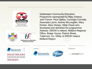 FACC, Cardiologist, Cleveland Clinic (US) Gatekeeper Community Education Programme represented by Mary Greene, John Farren, Paul Clabby, Consuelo Connolly, Assumpta Lyons, Audrey McLoughlin, Mary Donlon, Mary Hickey, Hilda (Team who developed and delivered the programme) Address: GROW in Ireland, Midland Regional Office, Bolger House, Patrick Street, Tullamore, Co. Offaly of GROW Ireland, Midland Region 