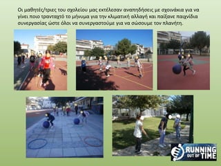 Οι μαθητές/τριες του σχολείου μας εκτέλεσαν αναπηδήσεις με σχοινάκια για να
γίνει ποιο τρανταχτό το μήνυμα για την κλιματική αλλαγή και παίξανε παιχνίδια
συνεργασίας ώστε όλοι να συνεργαστούμε για να σώσουμε τον πλανήτη.
 