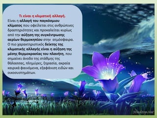 Τι είναι η κλιματική αλλαγή.
Είναι η αλλαγή του παγκόσμιου
κλίµατος που οφείλεται στις ανθρώπινες
δραστηριότητες και προκαλείται κυρίως
από την αύξηση της συγκέντρωσης
αερίων θερμοκηπίου στην ατμόσφαιρα.
Ο πιο χαρακτηριστικός δείκτης της
κλιµατικής αλλαγής είναι η αύξηση της
µέσης θερμοκρασίας του πλανήτη, που
σηµαίνει άνοδο της στάθµης της
θάλασσας, πλημύρες, ξηρασία, ακραία
καιρικά φαινόμενα, εξαφάνιση ειδών και
οικοσυστημάτων.
 