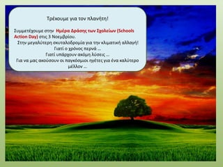 Τρέxoυμε για τον πλανήτη!
Συμμετέχουμε στην Ημέρα Δράσης των Σχολείων (Schools
Action Day) στις 3 Νοεμβρίου.
Στην μεγαλύτερη σκυταλοδρομία για την κλιματική αλλαγή!
Γιατί ο χρόνος περνά …
Γιατί υπάρχουν ακόμη λύσεις …
Για να μας ακούσουν οι παγκόσμιοι ηγέτες για ένα καλύτερο
μέλλον …
 