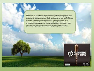 Θα είναι η μεγαλύτερη αδιάκοπη σκυταλοδρομία που
έχει ποτέ πραγματοποιηθεί, με δρομείς και ποδηλάτες
που θα μεταφέρουν τη σκυτάλη και μαζί της ένα
ηχηρό μήνυμα για την κλιματική αλλαγή από τη νέα
γενιά προς τους παγκόσμιους ηγέτες στην COP27.
 