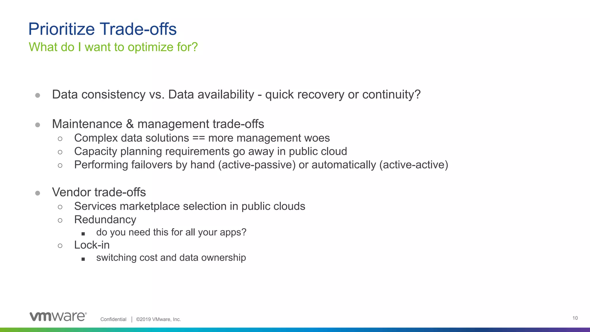 Confidential │ ©2019 VMware, Inc. 10 ● Data consistency vs. Data availability - quick recovery or continuity? ● Maintenance & management trade-offs ○ Complex data solutions == more management woes ○ Capacity planning requirements go away in public cloud ○ Performing failovers by hand (active-passive) or automatically (active-active) ● Vendor trade-offs ○ Services marketplace selection in public clouds ○ Redundancy ■ do you need this for all your apps? ○ Lock-in ■ switching cost and data ownership What do I want to optimize for? Prioritize Trade-offs 