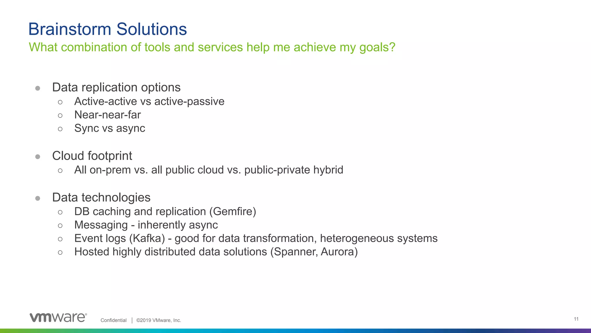 Confidential │ ©2019 VMware, Inc. 11 ● Data replication options ○ Active-active vs active-passive ○ Near-near-far ○ Sync vs async ● Cloud footprint ○ All on-prem vs. all public cloud vs. public-private hybrid ● Data technologies ○ DB caching and replication (Gemfire) ○ Messaging - inherently async ○ Event logs (Kafka) - good for data transformation, heterogeneous systems ○ Hosted highly distributed data solutions (Spanner, Aurora) What combination of tools and services help me achieve my goals? Brainstorm Solutions 