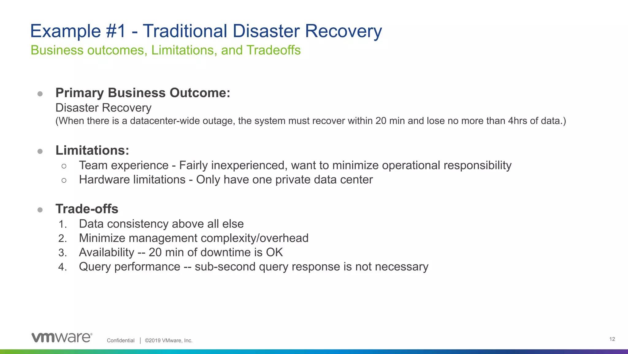Confidential │ ©2019 VMware, Inc. 12 ● Primary Business Outcome: Disaster Recovery (When there is a datacenter-wide outage, the system must recover within 20 min and lose no more than 4hrs of data.) ● Limitations: ○ Team experience - Fairly inexperienced, want to minimize operational responsibility ○ Hardware limitations - Only have one private data center ● Trade-offs 1. Data consistency above all else 2. Minimize management complexity/overhead 3. Availability -- 20 min of downtime is OK 4. Query performance -- sub-second query response is not necessary Business outcomes, Limitations, and Tradeoffs Example #1 - Traditional Disaster Recovery 