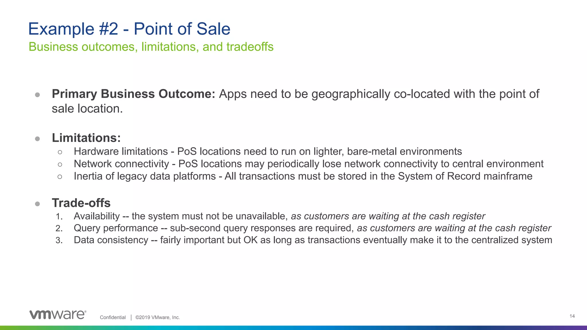 Confidential │ ©2019 VMware, Inc. 14 ● Primary Business Outcome: Apps need to be geographically co-located with the point of sale location. ● Limitations: ○ Hardware limitations - PoS locations need to run on lighter, bare-metal environments ○ Network connectivity - PoS locations may periodically lose network connectivity to central environment ○ Inertia of legacy data platforms - All transactions must be stored in the System of Record mainframe ● Trade-offs 1. Availability -- the system must not be unavailable, as customers are waiting at the cash register 2. Query performance -- sub-second query responses are required, as customers are waiting at the cash register 3. Data consistency -- fairly important but OK as long as transactions eventually make it to the centralized system Business outcomes, limitations, and tradeoffs Example #2 - Point of Sale 