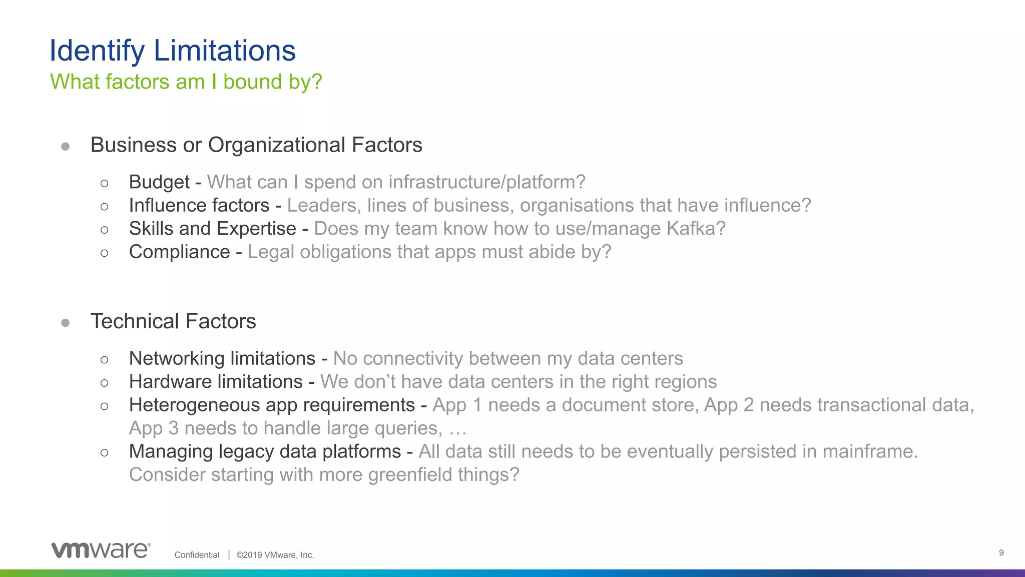 Confidential │ ©2019 VMware, Inc. 9 ● Business or Organizational Factors ○ Budget - What can I spend on infrastructure/platform? ○ Influence factors - Leaders, lines of business, organisations that have influence? ○ Skills and Expertise - Does my team know how to use/manage Kafka? ○ Compliance - Legal obligations that apps must abide by? ● Technical Factors ○ Networking limitations - No connectivity between my data centers ○ Hardware limitations - We don’t have data centers in the right regions ○ Heterogeneous app requirements - App 1 needs a document store, App 2 needs transactional data, App 3 needs to handle large queries, … ○ Managing legacy data platforms - All data still needs to be eventually persisted in mainframe. Consider starting with more greenfield things? What factors am I bound by? Identify Limitations 