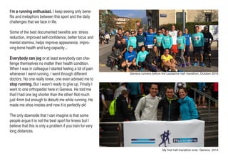 I’m a running enthusiast. I keep seeing only bene-
fits and metaphors between this sport and the daily
challenges that we face in life.
Some of the best documented benefits are: stress
reduction, improved self-confidence, better focus and
mental stamina, helps improve appearance, impro-
ving bone health and lung capacity...
Everybody can jog or at least everybody can cha-
llenge themselves no matter their health condition.
When I was in colleague I started feeling a lot of pain
whenever I went running. I went through different
doctors. No one really knew, one even advised me to
stop running. But I wasn’t ready to give up. Finally I
went to one orthopedist here in Geneva. He told me
that I had one leg shorter than the other! Not much
just 4mm but enough to disturb me while running. He
made me shoe insoles and now it is perfectly ok!
The only downside that I can imagine is that some
people argue it is not the best sport for knees but I
believe that this is only a problem if you train for very
long distances.
Geneva runners before the Lausanne half marathon, October 2016
My first half-marathon ever, Geneva 2014
 