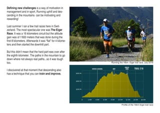 Profile of the 16km Eiger trail race
Running the 16km Eiger trail race, July 2016
Defining new challenges is a way of motivation in
management and in sport. Running uphill and des-
cending in the mountains can be motivating and
rewarding!
Last summer I ran a few trail races here in Swit-
zerland. The most spectacular one was The Eiger
Race. It was a 16 kilometers circuit but the altitude
gain was of 1’600 meters that was done during the
first 8 kilometers. Afterwards it was “flat” for 4 kilome-
ters and then started the downhill part.
But this didn’t mean that the hard part was over after
the eighth kilometer. The paths in the mountain to go
down where not always real paths...so it was tough
too.
I discovered at that moment that descending also
has a technique that you can train and improve.
 