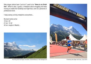 Finishing the Eiger trail race, July 2016Running with the Eiger mountain (3’970meters) in the background
Nike slogan before been “just do it” used to be “there is no finish
line”. Which is also, I guess, a metaphor about struggling and keep
moving no matter the hardships we might face, even at a personal or
professional level.
I keep seeing running metaphors everywhere...
My best marks so far:
10 km: 43’
21 km: 1h 34’
42 km: maybe in Madrid...
 