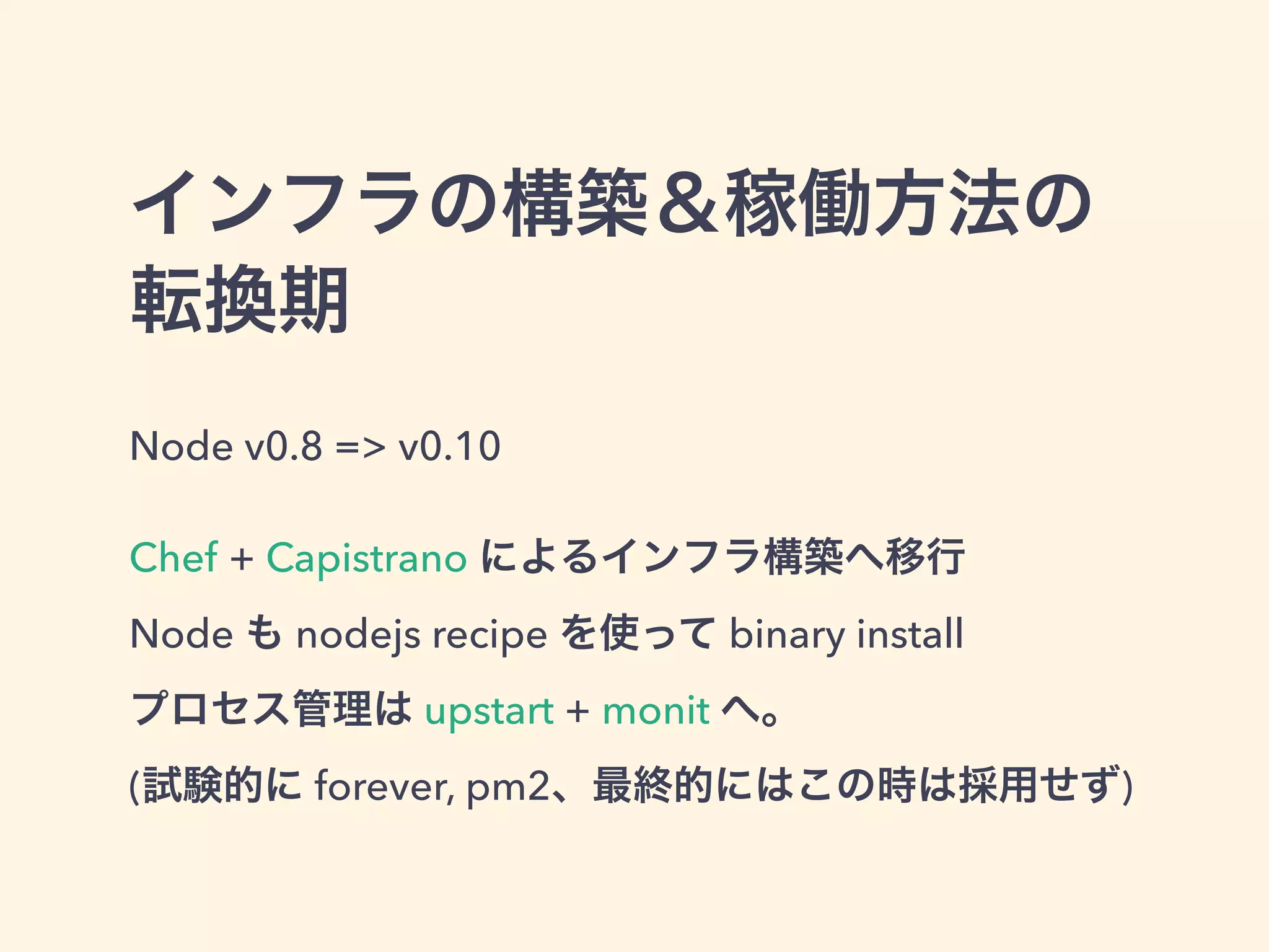 インフラの構築＆稼働方法の
転換期
Node v0.8 => v0.10
!
Chef + Capistrano によるインフラ構築へ移行
Node も nodejs recipe を使って binary install
プロセス管理は upstart + monit へ。
(試験的に forever, pm2、最終的にはこの時は採用せず)
 