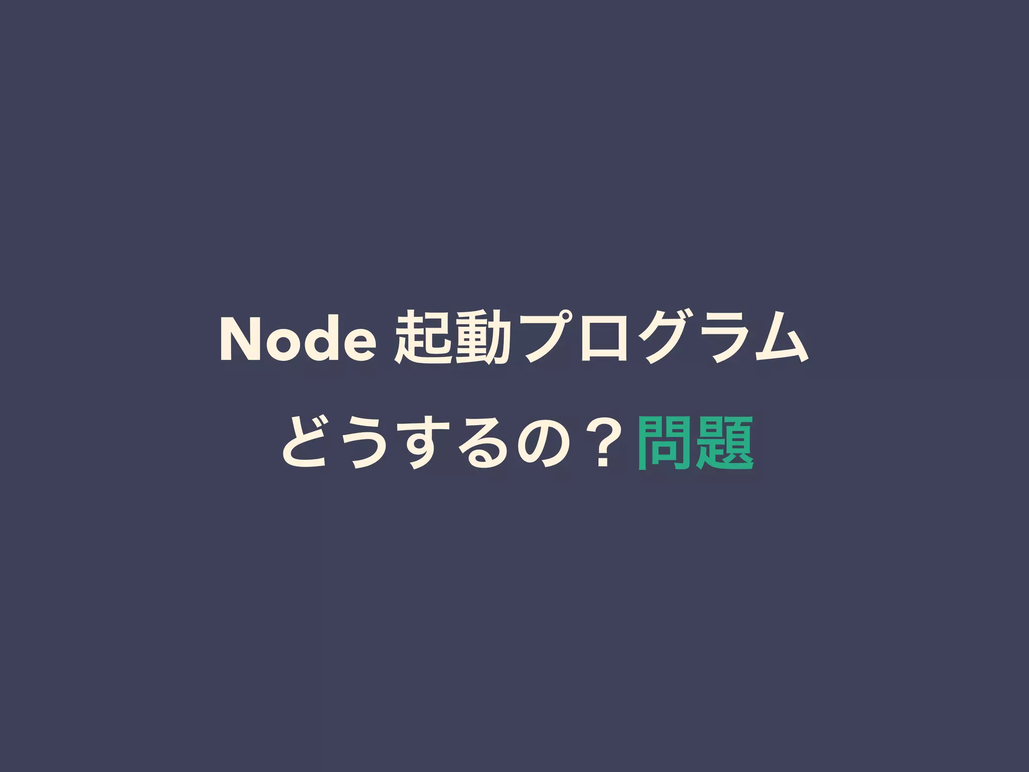Node 起動プログラム
どうするの？問題
 