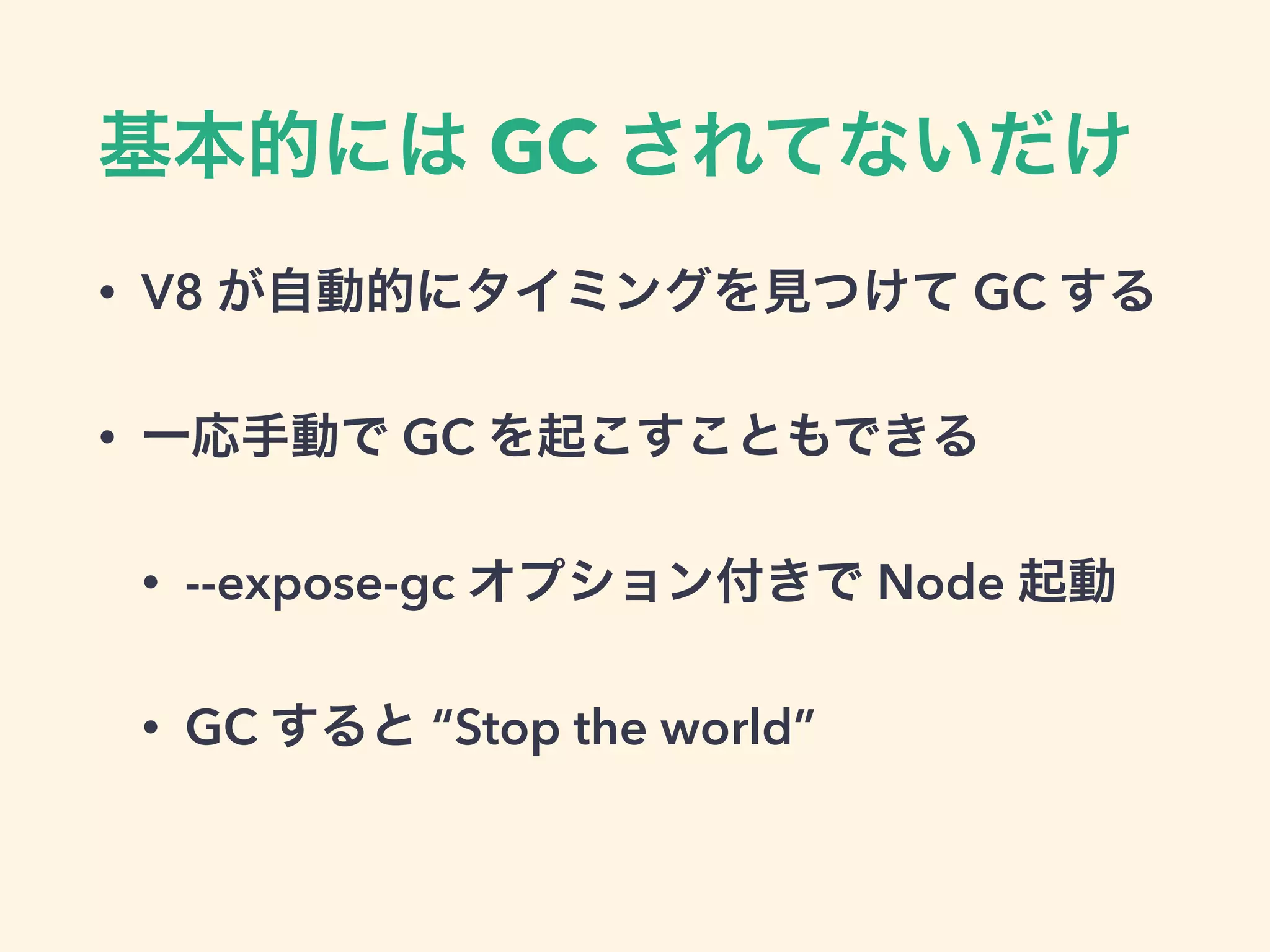 基本的には GC されてないだけ
• V8 が自動的にタイミングを見つけて GC する
• 一応手動で GC を起こすこともできる
• --expose-gc オプション付きで Node 起動
• GC すると “Stop the world”
 