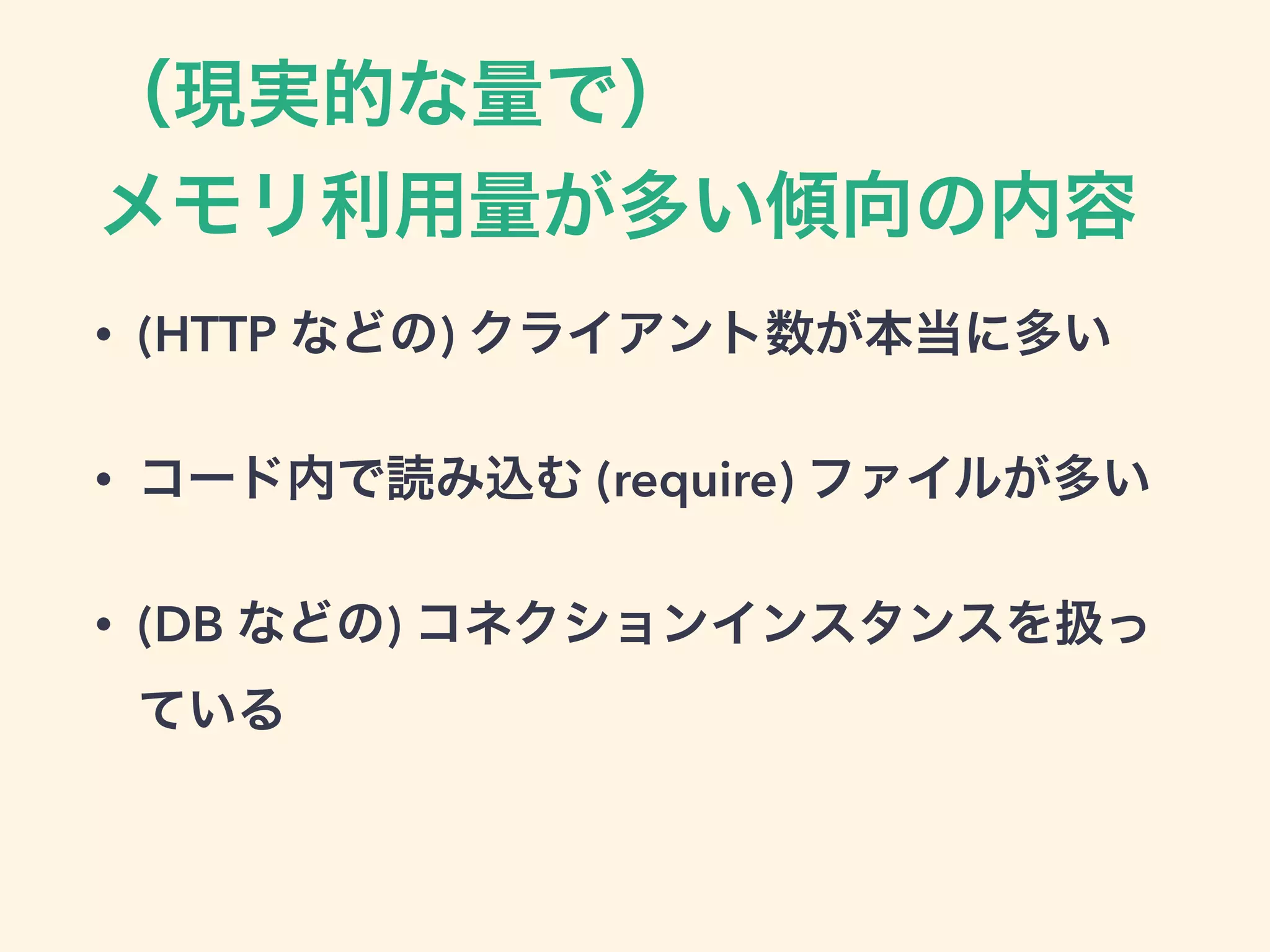（現実的な量で）
メモリ利用量が多い傾向の内容
• (HTTP などの) クライアント数が本当に多い
• コード内で読み込む (require) ファイルが多い
• (DB などの) コネクションインスタンスを扱っ
ている
 