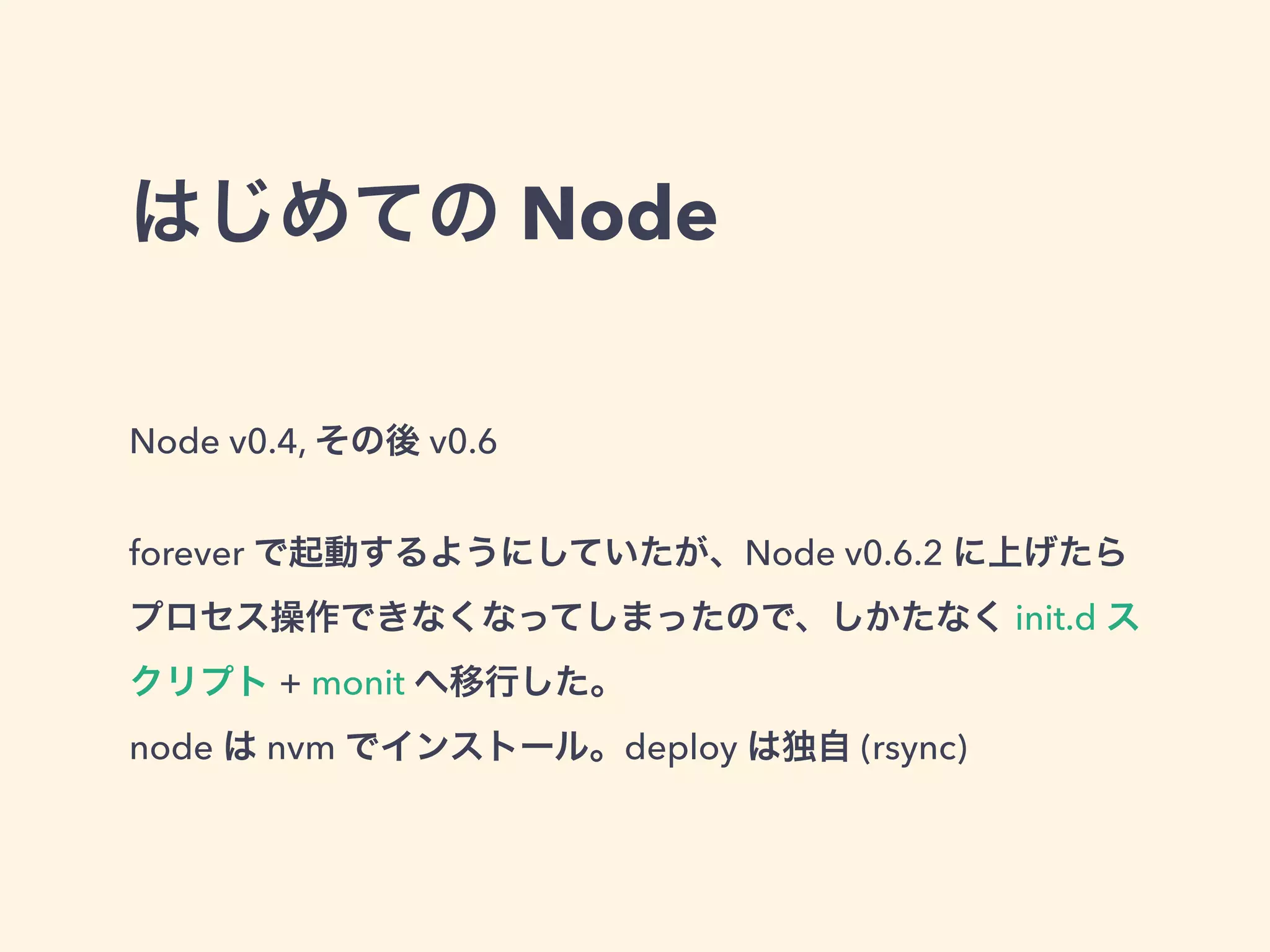 はじめての Node
Node v0.4, その後 v0.6
!
forever で起動するようにしていたが、Node v0.6.2 に上げたら
プロセス操作できなくなってしまったので、しかたなく init.d ス
クリプト + monit へ移行した。
node は nvm でインストール。deploy は独自 (rsync)
 