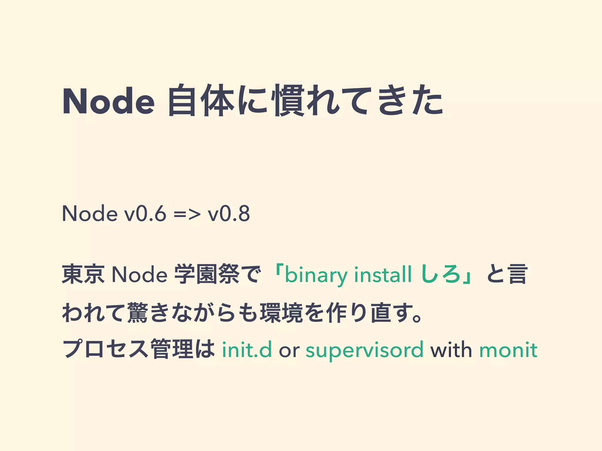 Node 自体に慣れてきた
Node v0.6 => v0.8
!
東京 Node 学園祭で「binary install しろ」と言
われて驚きながらも環境を作り直す。
プロセス管理は init.d or supervisord with monit
 