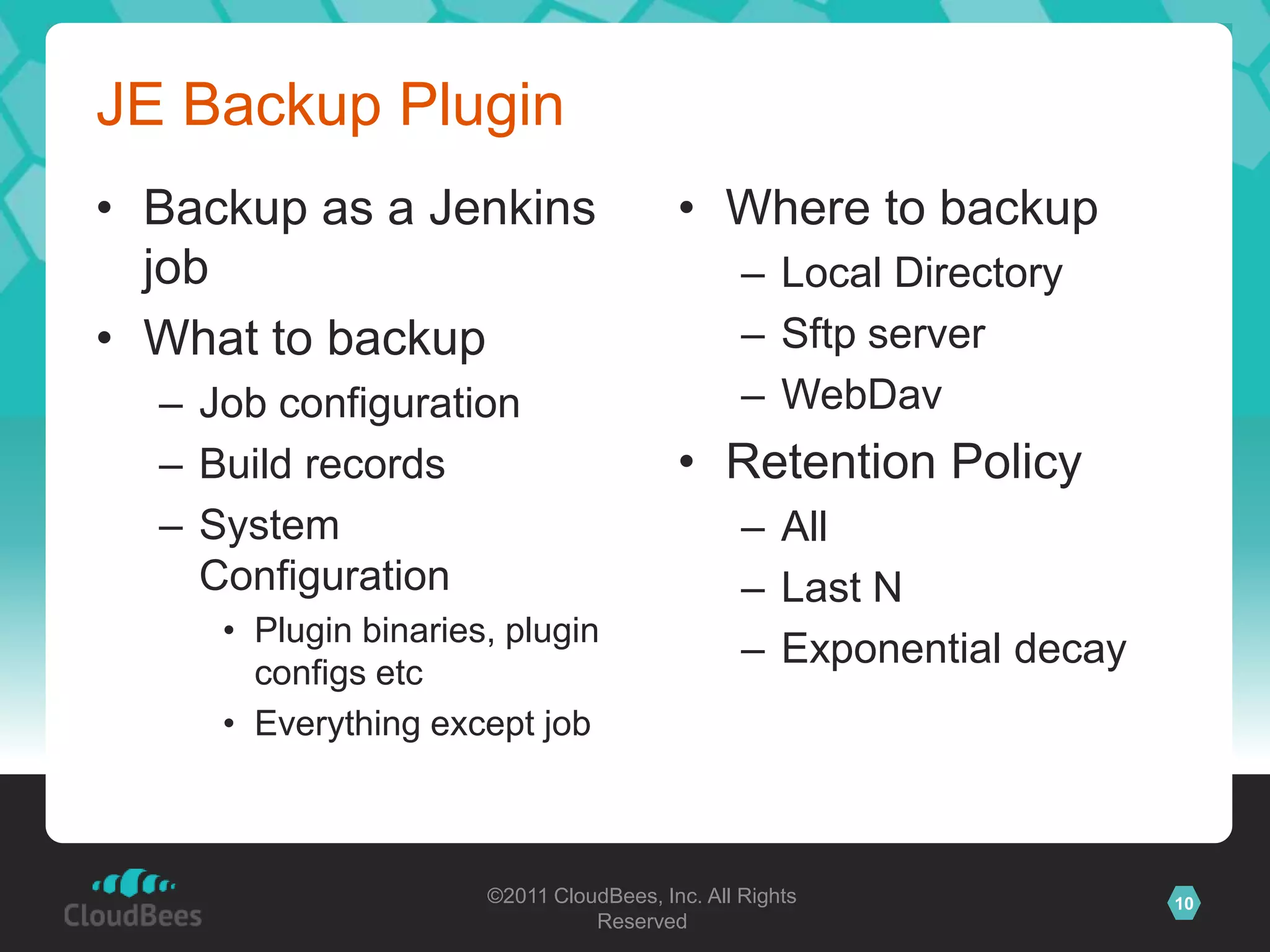 JE Backup Plugin
• Backup as a Jenkins                    • Where to backup
  job                                           – Local Directory
• What to backup                                – Sftp server
  – Job configuration                           – WebDav
  – Build records                        • Retention Policy
  – System                                      – All
    Configuration                               – Last N
     • Plugin binaries, plugin
                                                – Exponential decay
       configs etc
     • Everything except job



                      ©2011 CloudBees, Inc. All Rights                10
                                Reserved
 
