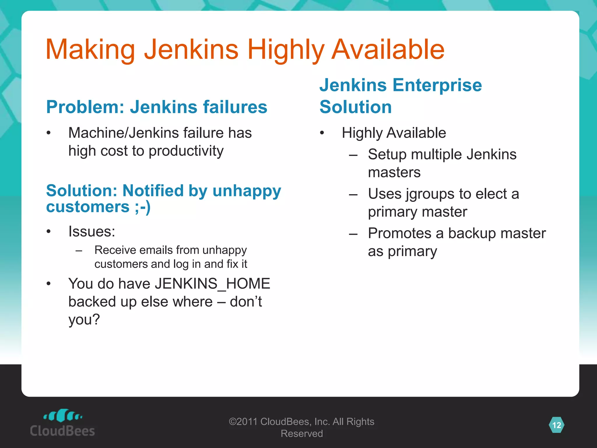 Making Jenkins Highly Available
                                                       Jenkins Enterprise
Problem: Jenkins failures                              Solution
•   Machine/Jenkins failure has                        •    Highly Available
    high cost to productivity                                – Setup multiple Jenkins
                                                               masters
Solution: Notified by unhappy                                – Uses jgroups to elect a
customers ;-)                                                  primary master
•   Issues:                                                  – Promotes a backup master
     –   Receive emails from unhappy                           as primary
         customers and log in and fix it
•   You do have JENKINS_HOME
    backed up else where – don’t
    you?




                                    ©2011 CloudBees, Inc. All Rights                      12
                                              Reserved
 