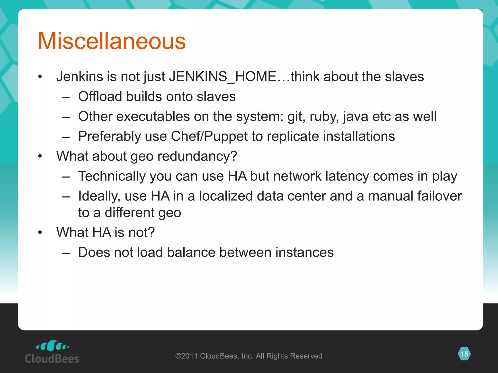 Miscellaneous
• Jenkins is not just JENKINS_HOME…think about the slaves
   – Offload builds onto slaves
   – Other executables on the system: git, ruby, java etc as well
   – Preferably use Chef/Puppet to replicate installations
• What about geo redundancy?
   – Technically you can use HA but network latency comes in play
   – Ideally, use HA in a localized data center and a manual failover
     to a different geo
• What HA is not?
   – Does not load balance between instances




                      ©2011 CloudBees, Inc. All Rights Reserved     15
 