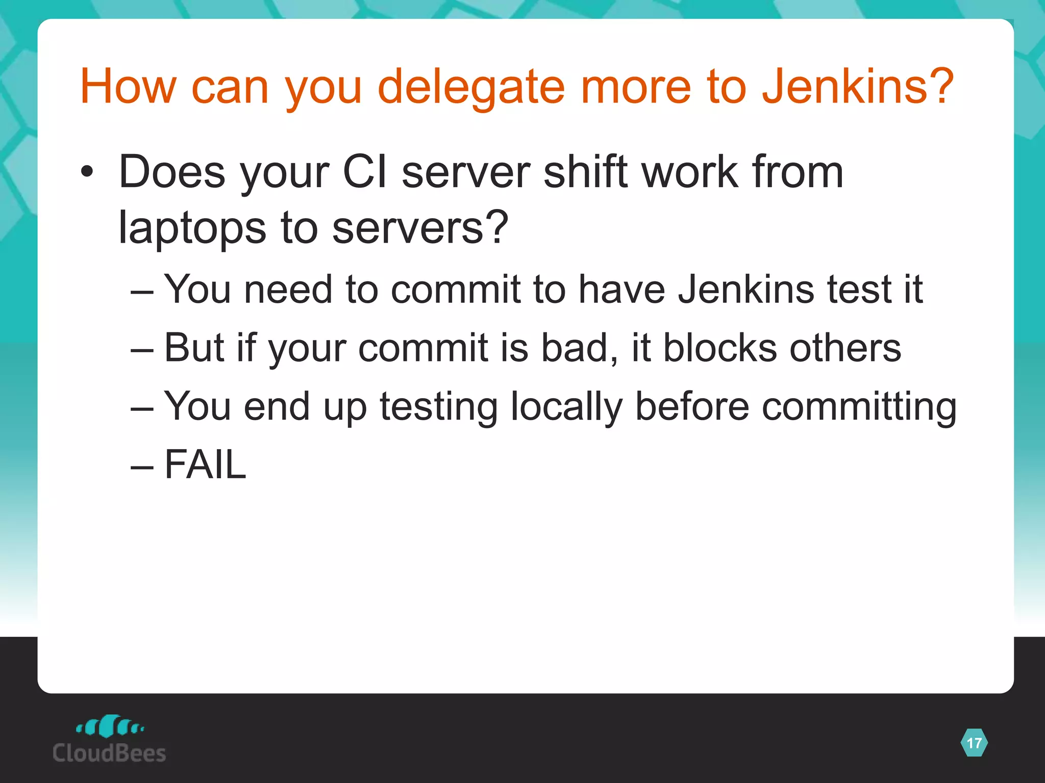 How can you delegate more to Jenkins?
• Does your CI server shift work from
  laptops to servers?
  – You need to commit to have Jenkins test it
  – But if your commit is bad, it blocks others
  – You end up testing locally before committing
  – FAIL




                                                   17
 