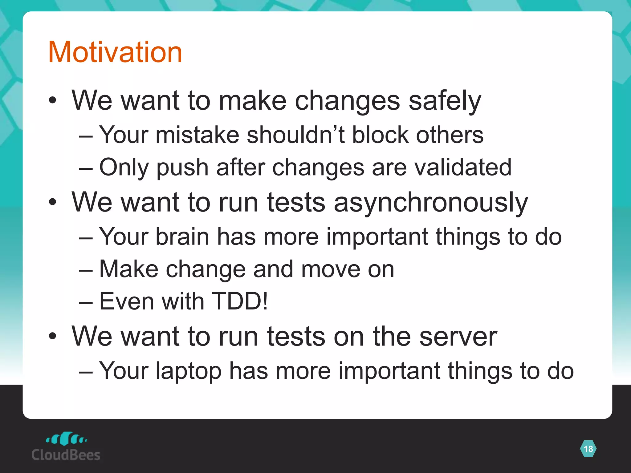 Motivation
• We want to make changes safely
  – Your mistake shouldn’t block others
  – Only push after changes are validated
• We want to run tests asynchronously
  – Your brain has more important things to do
  – Make change and move on
  – Even with TDD!
• We want to run tests on the server
  – Your laptop has more important things to do

                                                  18
 
