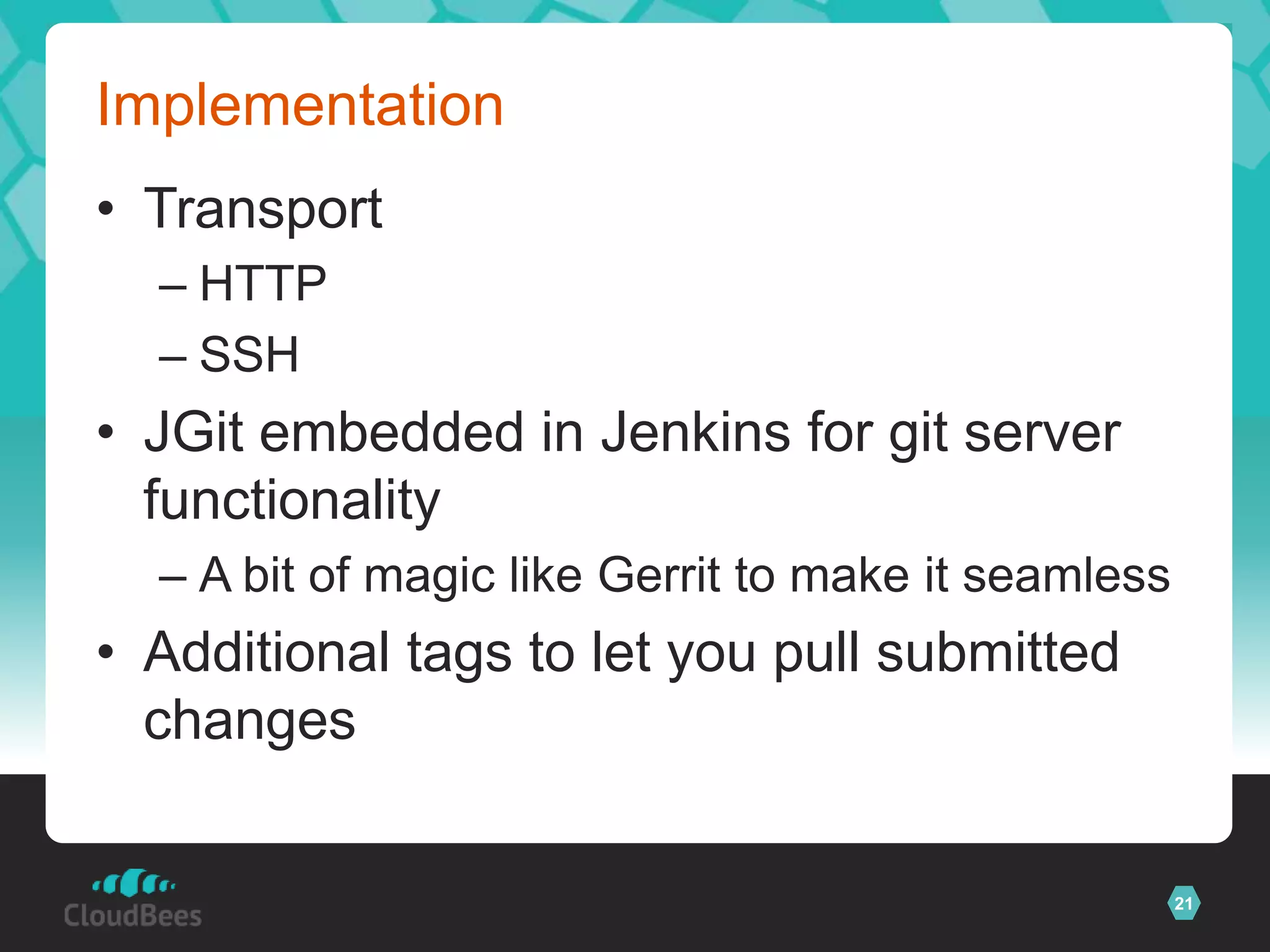 Implementation
• Transport
  – HTTP
  – SSH
• JGit embedded in Jenkins for git server
  functionality
  – A bit of magic like Gerrit to make it seamless
• Additional tags to let you pull submitted
  changes


                                                     21
 