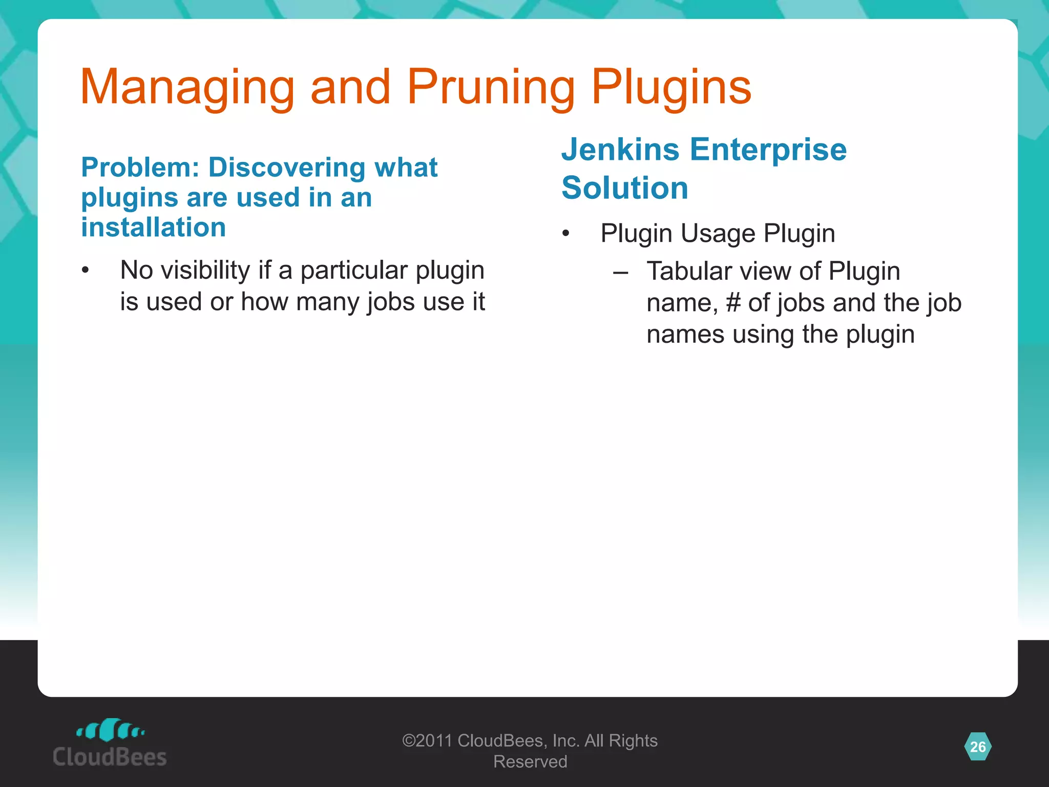 Managing and Pruning Plugins
                                                  Jenkins Enterprise
Problem: Discovering what
plugins are used in an                            Solution
installation                                      •    Plugin Usage Plugin
•   No visibility if a particular plugin                – Tabular view of Plugin
    is used or how many jobs use it                        name, # of jobs and the job
                                                           names using the plugin




                               ©2011 CloudBees, Inc. All Rights                          26
                                         Reserved
 