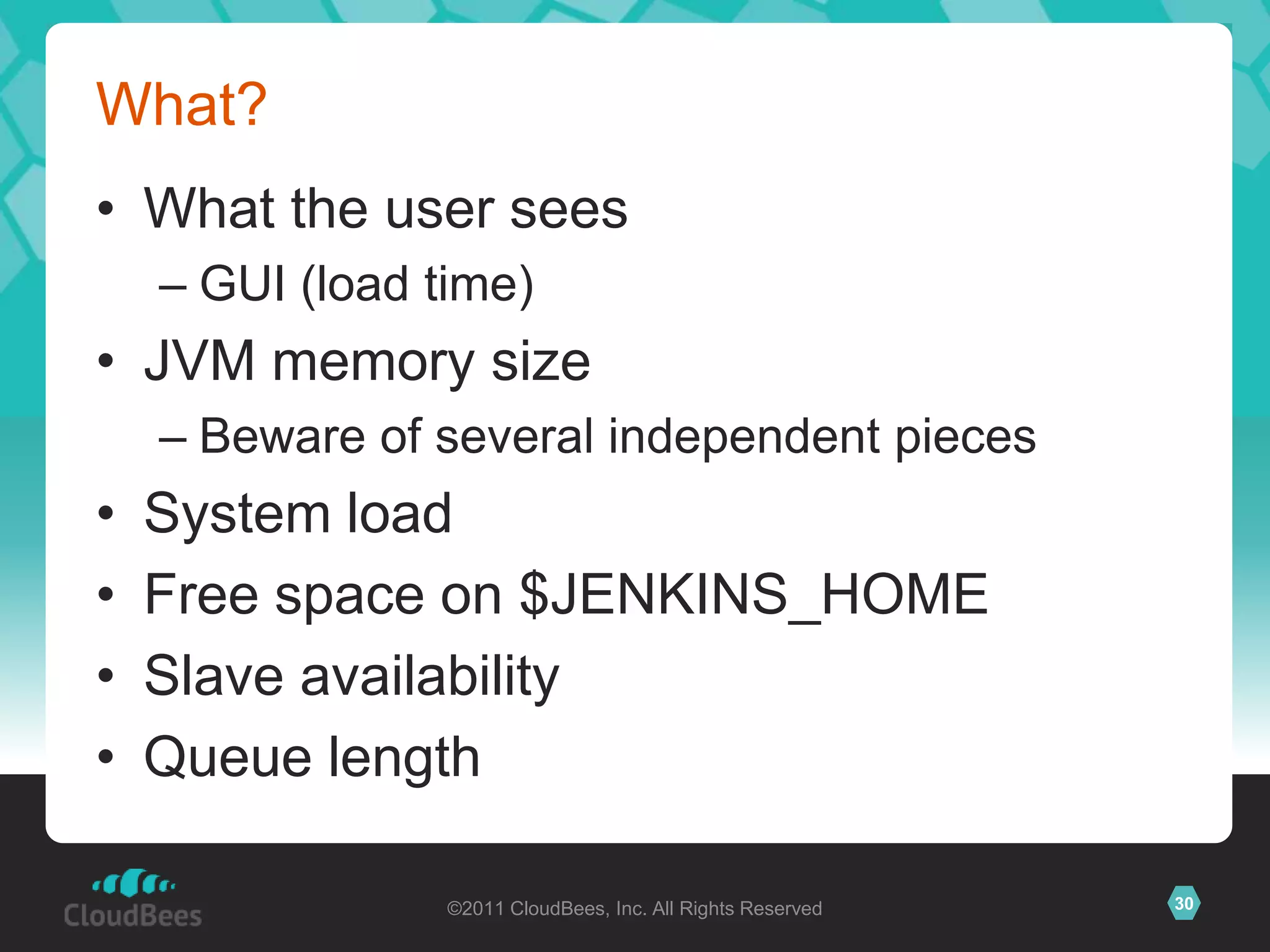 What?
• What the user sees
    – GUI (load time)
• JVM memory size
    – Beware of several independent pieces
•   System load
•   Free space on $JENKINS_HOME
•   Slave availability
•   Queue length

                 ©2011 CloudBees, Inc. All Rights Reserved   30
 