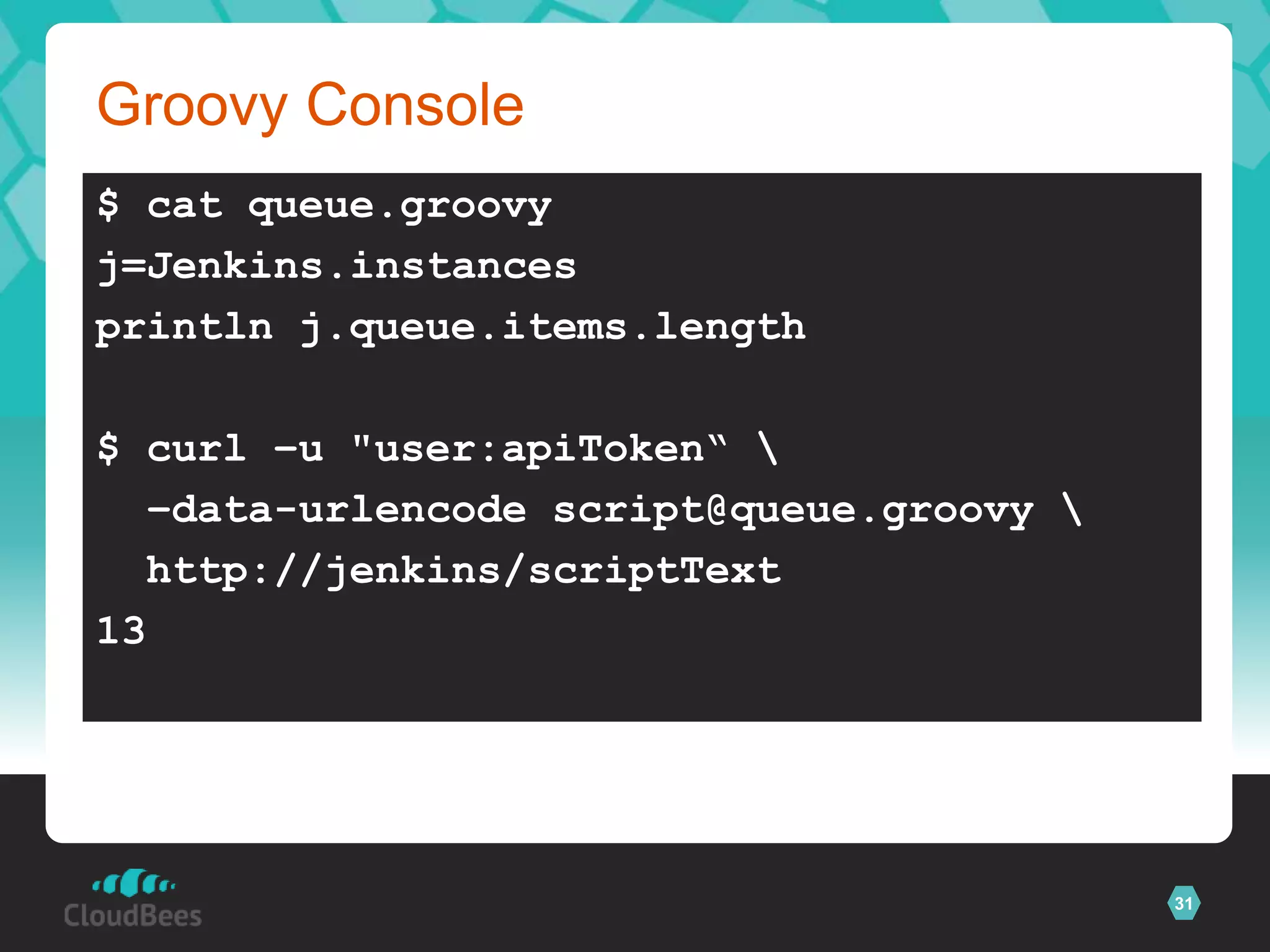 Groovy Console
$ cat queue.groovy
j=Jenkins.instances
println j.queue.items.length

$ curl –u "user:apiToken“ 
  –data-urlencode script@queue.groovy 
  http://jenkins/scriptText
13




                                          31
 