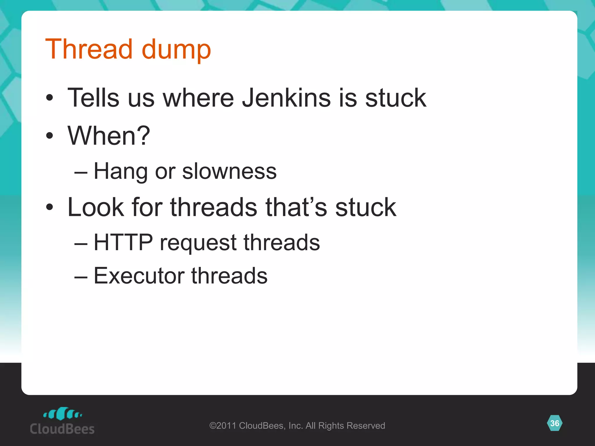 Thread dump
• Tells us where Jenkins is stuck
• When?
  – Hang or slowness
• Look for threads that’s stuck
  – HTTP request threads
  – Executor threads




              ©2011 CloudBees, Inc. All Rights Reserved   36
 