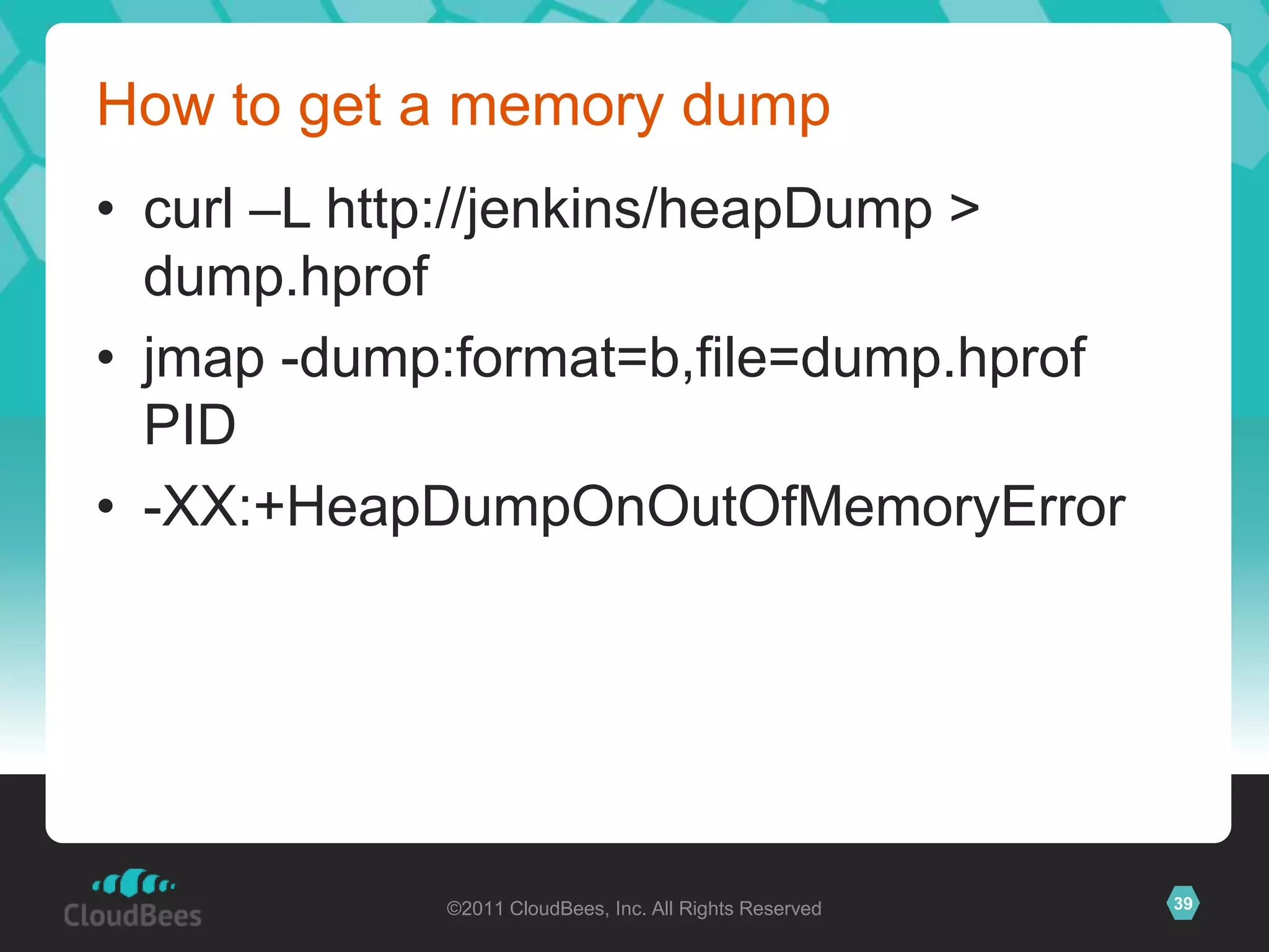 How to get a memory dump
• curl –L http://jenkins/heapDump >
  dump.hprof
• jmap -dump:format=b,file=dump.hprof
  PID
• -XX:+HeapDumpOnOutOfMemoryError




            ©2011 CloudBees, Inc. All Rights Reserved   39
 
