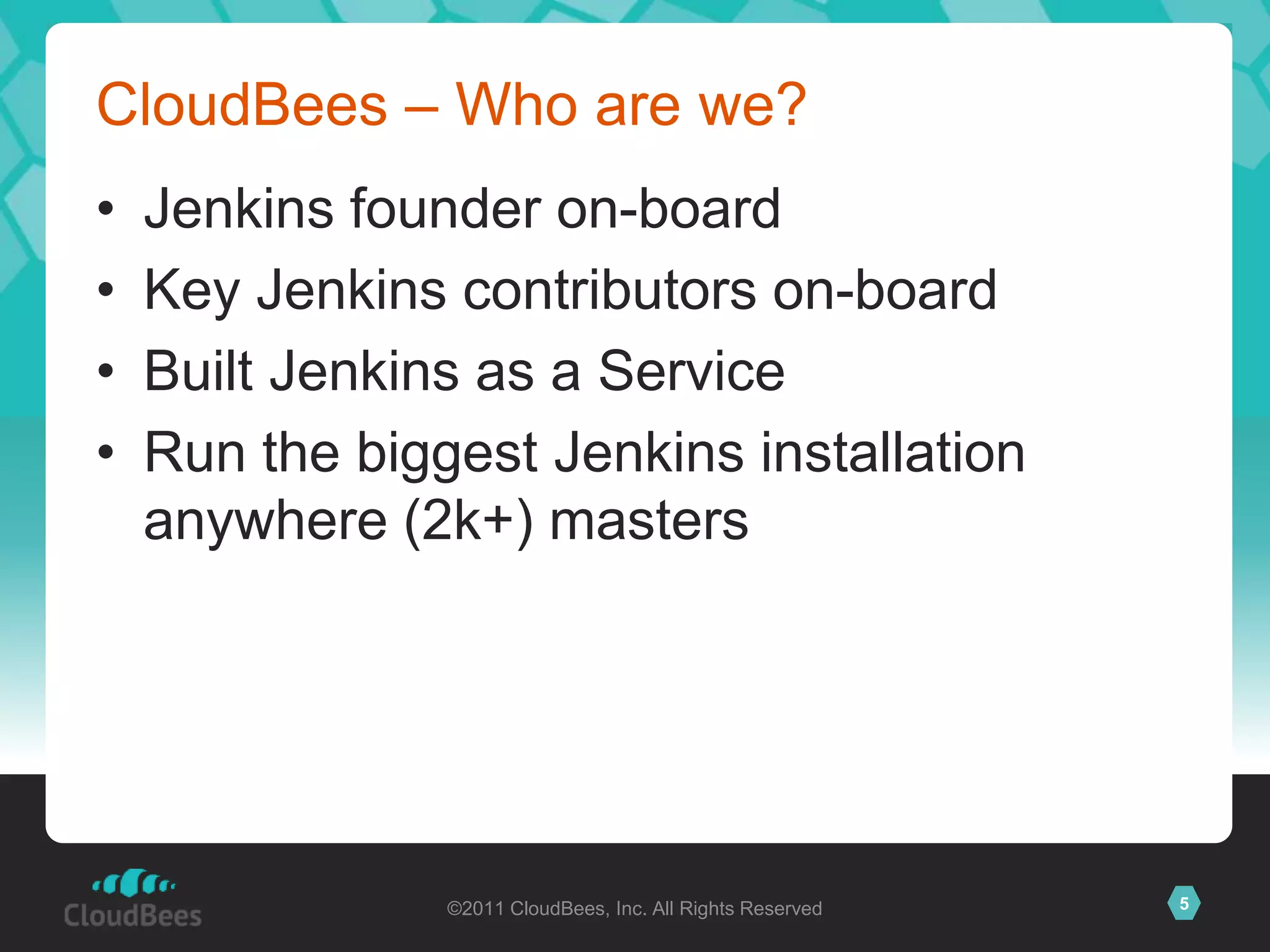 CloudBees – Who are we?
•   Jenkins founder on-board
•   Key Jenkins contributors on-board
•   Built Jenkins as a Service
•   Run the biggest Jenkins installation
    anywhere (2k+) masters




                ©2011 CloudBees, Inc. All Rights Reserved   5
 