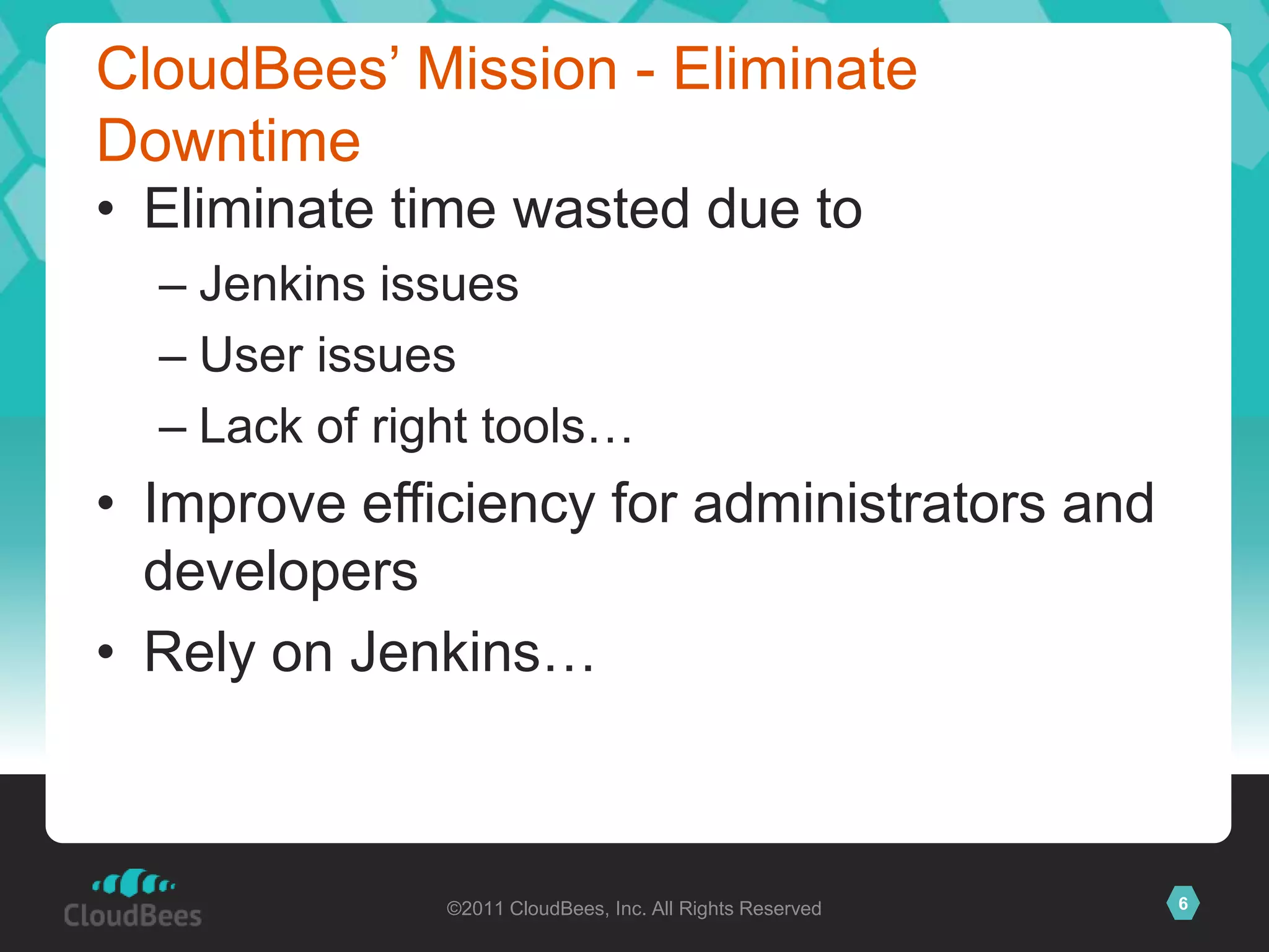 CloudBees’ Mission - Eliminate
Downtime
• Eliminate time wasted due to
  – Jenkins issues
  – User issues
  – Lack of right tools…
• Improve efficiency for administrators and
  developers
• Rely on Jenkins…



               ©2011 CloudBees, Inc. All Rights Reserved   6
 