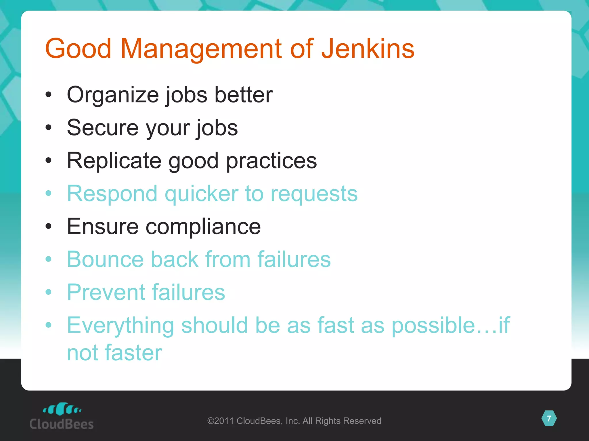 Good Management of Jenkins
•   Organize jobs better
•   Secure your jobs
•   Replicate good practices
•   Respond quicker to requests
•   Ensure compliance
•   Bounce back from failures
•   Prevent failures
•   Everything should be as fast as possible…if
    not faster

                 ©2011 CloudBees, Inc. All Rights Reserved   7
 