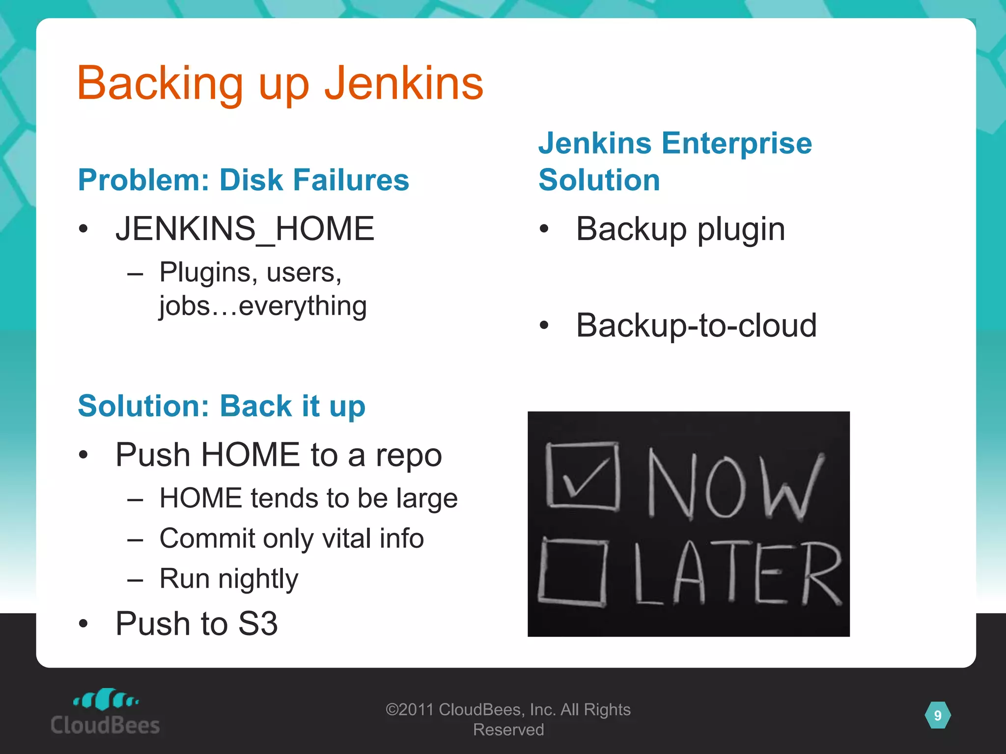 Backing up Jenkins
                                          Jenkins Enterprise
Problem: Disk Failures                    Solution
• JENKINS_HOME                            • Backup plugin
   – Plugins, users,
     jobs…everything
                                          • Backup-to-cloud

Solution: Back it up
• Push HOME to a repo
   – HOME tends to be large
   – Commit only vital info
   – Run nightly
• Push to S3

                       ©2011 CloudBees, Inc. All Rights        9
                                 Reserved
 
