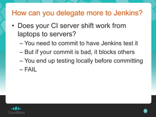 How can you delegate more to Jenkins?
• Does your CI server shift work from
  laptops to servers?
  – You need to commit to have Jenkins test it
  – But if your commit is bad, it blocks others
  – You end up testing locally before committing
  – FAIL




                                                   17
 