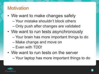 Motivation
• We want to make changes safely
  – Your mistake shouldn’t block others
  – Only push after changes are validated
• We want to run tests asynchronously
  – Your brain has more important things to do
  – Make change and move on
  – Even with TDD!
• We want to run tests on the server
  – Your laptop has more important things to do

                                                  18
 