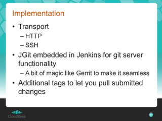 Implementation
• Transport
  – HTTP
  – SSH
• JGit embedded in Jenkins for git server
  functionality
  – A bit of magic like Gerrit to make it seamless
• Additional tags to let you pull submitted
  changes


                                                     21
 
