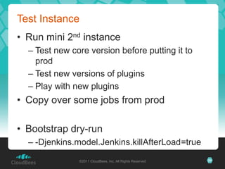 Test Instance
• Run mini 2nd instance
  – Test new core version before putting it to
    prod
  – Test new versions of plugins
  – Play with new plugins
• Copy over some jobs from prod

• Bootstrap dry-run
  – -Djenkins.model.Jenkins.killAfterLoad=true
               ©2011 CloudBees, Inc. All Rights Reserved   24
 