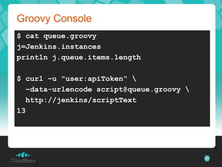 Groovy Console
$ cat queue.groovy
j=Jenkins.instances
println j.queue.items.length

$ curl –u "user:apiToken“ 
  –data-urlencode script@queue.groovy 
  http://jenkins/scriptText
13




                                          31
 