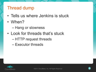 Thread dump
• Tells us where Jenkins is stuck
• When?
  – Hang or slowness
• Look for threads that’s stuck
  – HTTP request threads
  – Executor threads




              ©2011 CloudBees, Inc. All Rights Reserved   36
 