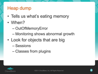 Heap dump
• Tells us what’s eating memory
• When?
  – OutOfMemoryError
  – Monitoring shows abnormal growth
• Look for objects that are big
  – Sessions
  – Classes from plugins



              ©2011 CloudBees, Inc. All Rights Reserved   38
 