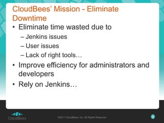 CloudBees’ Mission - Eliminate
Downtime
• Eliminate time wasted due to
  – Jenkins issues
  – User issues
  – Lack of right tools…
• Improve efficiency for administrators and
  developers
• Rely on Jenkins…



               ©2011 CloudBees, Inc. All Rights Reserved   6
 