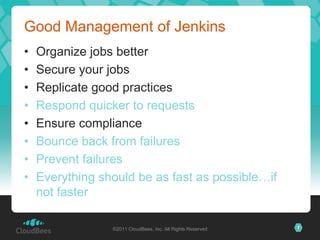 Good Management of Jenkins
•   Organize jobs better
•   Secure your jobs
•   Replicate good practices
•   Respond quicker to requests
•   Ensure compliance
•   Bounce back from failures
•   Prevent failures
•   Everything should be as fast as possible…if
    not faster

                 ©2011 CloudBees, Inc. All Rights Reserved   7
 
