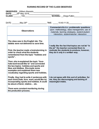 RUNNING RECORD OF THE CLASS OBSERVED
OBSERVER: _William Alvarado__________________________________________
DATE: ____28th May 2018____________________________
CLASS: _______10A________________________ SCHOOL: __Diego Fallón_________________
DATE: _______May 28th _________________ TIME: _____10:40-11:35____________
Observations
Comments/reflection problematic questions
upon: methodology, class management, use of
materials, learning strategies, student-student
interaction, student-teacher interaction
The class was in the English lab. The
tablets were not delivered to save time.
First, the teacher made a brainstorming in
order to check what the students
remembered from the topic “hobbies and
sports”.
Then, she re-explained the topic “love-
hate-want-would like to” and connected
the two topics: hobbies and sports and
likes and dislikes. She made some
examples and explained them new
vocabulary regarding sports and hobbies.
Finally, they had to write 4 sentences with
each word (hate, love, want, would like to)
incorporating sports and hobbies. It could
be about a friend, relative… etc.
There were constant monitoring during
the production process.
I really like the fact that topics are not let “in
the air” the teacher connected them to
motivate the students to produce, however,
they do it only in a written way.
I do not agree with this sort of activities; for
me, they are discouraging and lacking of
meaningful intake.
 