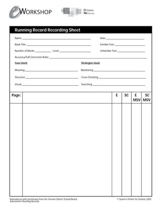 Page: E SC E SC
MSV MSV
Running Record Recording Sheet
Reproduced with permission from the Toronto District School Board. © Queen's Printer for Ontario, 2003
Assessment: Running Records
Name: ____________________________________________________ Date: _____________________________
Book Title: _________________________________________________ Familiar Text: _______________________
Number of Words: ____________ Level: ________________________ Unfamiliar Text: _____________________
Accuracy/Self-Correction Ratio: __________________________________________________________________________
Cues Used: Strategies Used:
Meaning ________________________________________ Monitoring _______________________________________
Structure ________________________________________ Cross-Checking ____________________________________
Visual ___________________________________________ Searching ________________________________________
 