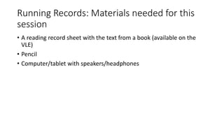 Running Records: Materials needed for this
session
• A reading record sheet with the text from a book (available on the
VLE)
• Pencil
• Computer/tablet with speakers/headphones
 