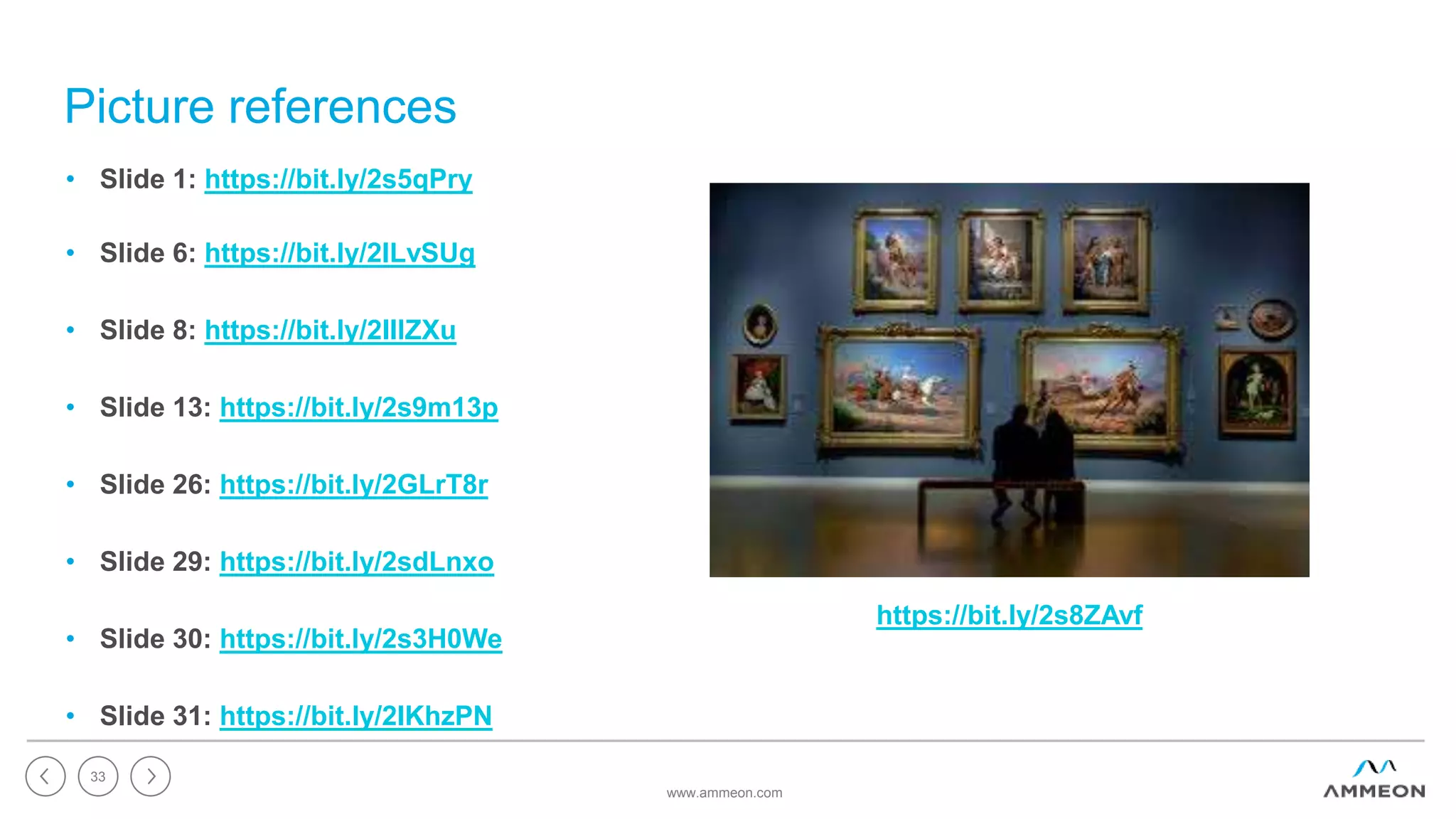 Picture references
www.ammeon.com
33
• Slide 1: https://bit.ly/2s5qPry
• Slide 6: https://bit.ly/2ILvSUg
• Slide 8: https://bit.ly/2IIlZXu
• Slide 13: https://bit.ly/2s9m13p
• Slide 26: https://bit.ly/2GLrT8r
• Slide 29: https://bit.ly/2sdLnxo
• Slide 30: https://bit.ly/2s3H0We
• Slide 31: https://bit.ly/2IKhzPN
https://bit.ly/2s8ZAvf
 