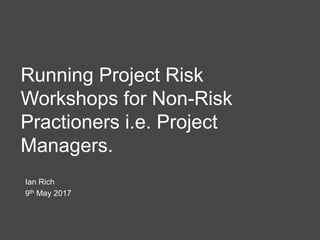 Running Project Risk
Workshops for Non-Risk
Practioners i.e. Project
Managers.
Ian Rich
9th May 2017
 
