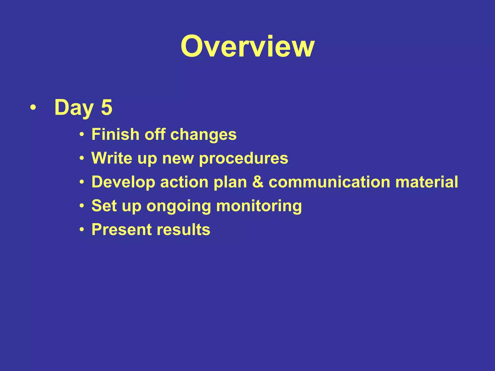 Overview
• Day 5
• Finish off changes
• Write up new procedures
• Develop action plan & communication material
• Set up ongoing monitoring
• Present results
 
