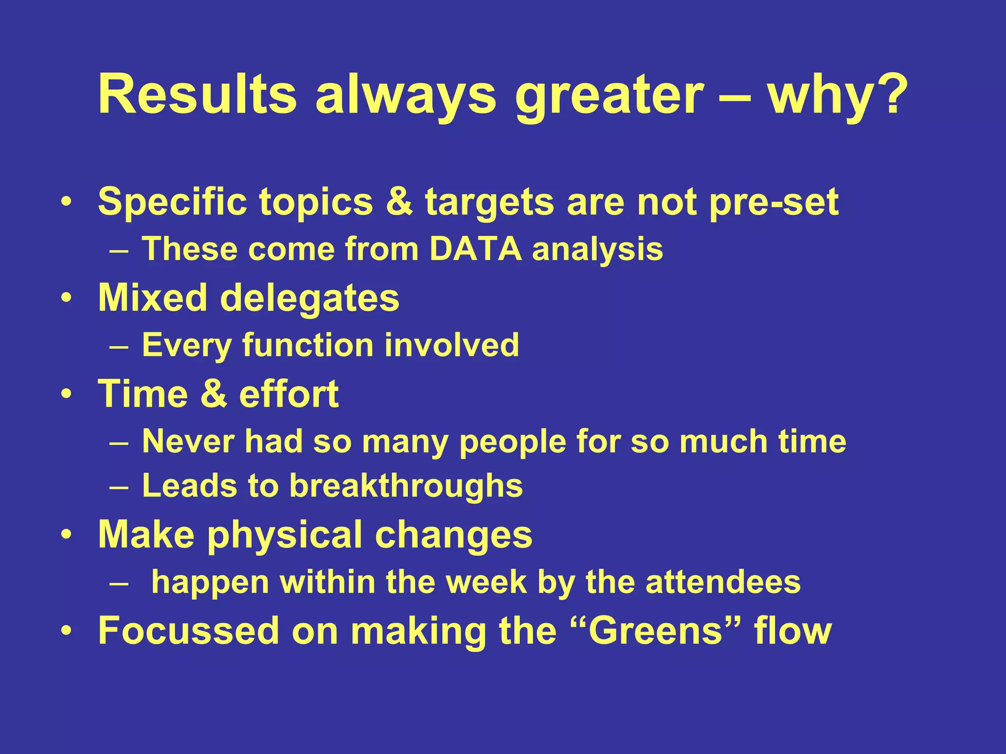 Results always greater – why?
• Specific topics & targets are not pre-set
– These come from DATA analysis
• Mixed delegates
– Every function involved
• Time & effort
– Never had so many people for so much time
– Leads to breakthroughs
• Make physical changes
– happen within the week by the attendees
• Focussed on making the “Greens” flow
 